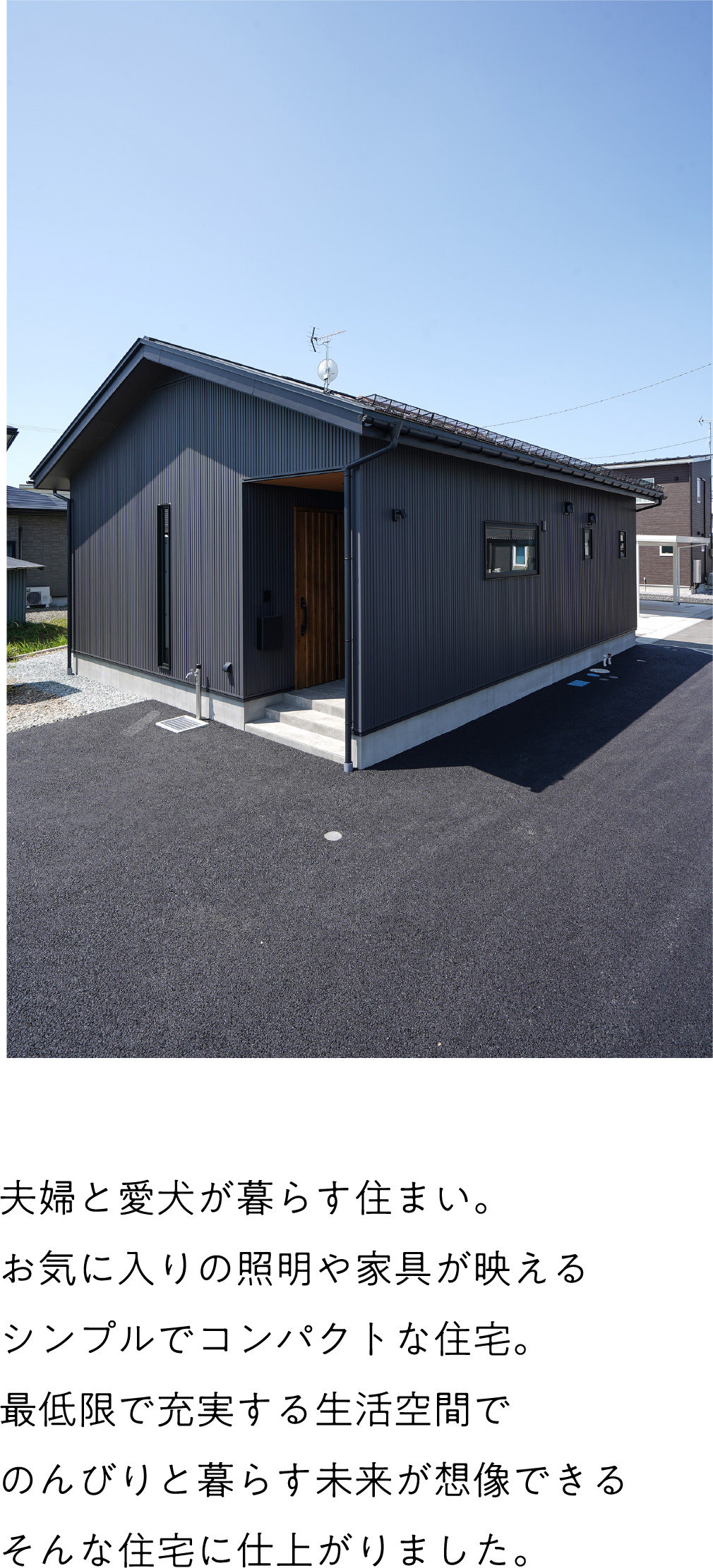 夫婦と愛犬が暮らす住まい。
お気に入りの照明や家具が映えるシンプルでコンパクトな住宅。
最低限で充実する生活空間でのんびりと暮らす未来が想像できる
そんな住宅に仕上がりました。